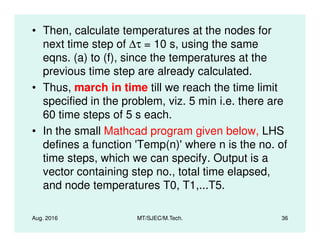 • Then, calculate temperatures at the nodes for
next time step of ∆τ = 10 s, using the same
eqns. (a) to (f), since the temperatures at the
previous time step are already calculated.
• Thus, march in time till we reach the time limit
specified in the problem, viz. 5 min i.e. there are
60 time steps of 5 s each.
Aug. 2016 MT/SJEC/M.Tech. 36
• In the small Mathcad program given below, LHS
defines a function 'Temp(n)'where n is the no. of
time steps, which we can specify. Output is a
vector containing step no., total time elapsed,
and node temperatures T0, T1,...T5.
 