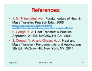 References:
• 1. M. Thirumaleshwar: Fundamentals of Heat &
Mass Transfer, Pearson Edu., 2006
• https://books.google.co.in/books?id=b2238B-
AsqcC&printsec=frontcover&source=gbs_atb#v=onepage&q&f=false
• 2. Cengel Y. A. Heat Transfer: A Practical
Approach, 2nd Ed. McGraw Hill Co., 2003
Aug. 2016 MT/SJEC/M.Tech. 4
Approach, 2nd Ed. McGraw Hill Co., 2003
• 3. Cengel, Y. A. and Ghajar, A. J., Heat and
Mass Transfer - Fundamentals and Applications,
5th Ed., McGraw-Hill, New York, NY, 2014.
 