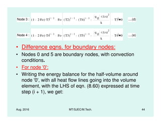 • Difference eqns. for boundary nodes:
• Nodes 0 and 5 are boundary nodes, with convection
conditions.
Node 3 : 1 2 Fo.( ) T3
i 1. Fo T2( )
i 1
T4( )
i 1
q g ∆ x( )
2
.
k
. T3
i
0 ....(d)
Node 4 : 1 2 Fo.( ) T4
i 1. Fo T3( )
i 1
T5( )
i 1
q g ∆ x( )
2
.
k
. T4
i
0 ....(e)
Aug. 2016 MT/SJEC/M.Tech. 44
conditions.
• For node '0':
• Writing the energy balance for the half-volume around
node '0', with all heat flow lines going into the volume
element, with the LHS of eqn. (8.60) expressed at time
step (i + 1), we get:
 