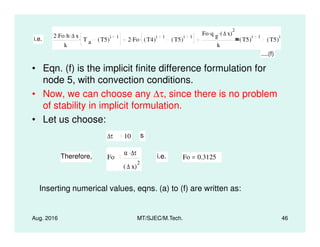 • Eqn. (f) is the implicit finite difference formulation for
node 5, with convection conditions.
• Now, we can choose any ∆τ, since there is no problem
of stability in implicit formulation.
• Let us choose:
i.e.
2 Fo. h. ∆ x.
k
T a T5( )
i 1. 2 Fo. T4( )
i 1
T5( )
i 1.
Fo q g
. ∆ x( )
2.
k
T5( )
i 1
T5( )
i
....(f)
Aug. 2016 MT/SJEC/M.Tech. 46
• Let us choose:
∆τ 10 s
Therefore, Fo
α ∆τ.
∆ x( )
2
i.e. Fo 0.3125=
Inserting numerical values, eqns. (a) to (f) are written as:
 