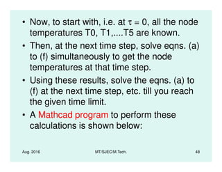 • Now, to start with, i.e. at τ = 0, all the node
temperatures T0, T1,....T5 are known.
• Then, at the next time step, solve eqns. (a)
to (f) simultaneously to get the node
temperatures at that time step.
• Using these results, solve the eqns. (a) to
(f) at the next time step, etc. till you reach
Aug. 2016 MT/SJEC/M.Tech. 48
(f) at the next time step, etc. till you reach
the given time limit.
• A Mathcad program to perform these
calculations is shown below:
 