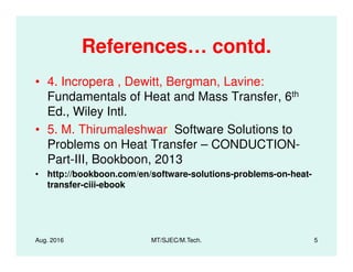 References… contd.
• 4. Incropera , Dewitt, Bergman, Lavine:
Fundamentals of Heat and Mass Transfer, 6th
Ed., Wiley Intl.
• 5. M. Thirumaleshwar: Software Solutions to• 5. M. Thirumaleshwar: Software Solutions to
Problems on Heat Transfer – CONDUCTION-
Part-III, Bookboon, 2013
• http://bookboon.com/en/software-solutions-problems-on-heat-
transfer-ciii-ebook
Aug. 2016 MT/SJEC/M.Tech. 5
 