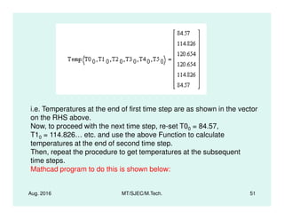 i.e. Temperatures at the end of first time step are as shown in the vector
Aug. 2016 MT/SJEC/M.Tech. 51
i.e. Temperatures at the end of first time step are as shown in the vector
on the RHS above.
Now, to proceed with the next time step, re-set T00 = 84.57,
T10 = 114.826… etc. and use the above Function to calculate
temperatures at the end of second time step.
Then, repeat the procedure to get temperatures at the subsequent
time steps.
Mathcad program to do this is shown below:
 