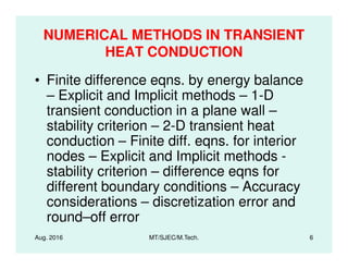 NUMERICAL METHODS IN TRANSIENT
HEAT CONDUCTION
• Finite difference eqns. by energy balance
– Explicit and Implicit methods – 1-D
transient conduction in a plane wall –
stability criterion – 2-D transient heat
conduction – Finite diff. eqns. for interior
Aug. 2016 MT/SJEC/M.Tech. 6
conduction – Finite diff. eqns. for interior
nodes – Explicit and Implicit methods -
stability criterion – difference eqns for
different boundary conditions – Accuracy
considerations – discretization error and
round–off error
 