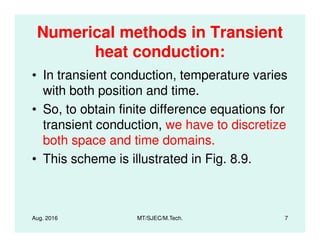 Numerical methods in Transient
heat conduction:
• In transient conduction, temperature varies
with both position and time.
• So, to obtain finite difference equations for
transient conduction, we have to discretize
Aug. 2016 MT/SJEC/M.Tech. 7
transient conduction, we have to discretize
both space and time domains.
• This scheme is illustrated in Fig. 8.9.
 