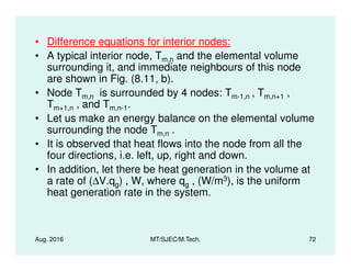 • Difference equations for interior nodes:
• A typical interior node, Tm,n and the elemental volume
surrounding it, and immediate neighbours of this node
are shown in Fig. (8.11, b).
• Node Tm,n is surrounded by 4 nodes: Tm-1,n , Tm,n+1 ,
Tm+1,n , and Tm,n-1.
• Let us make an energy balance on the elemental volume
surrounding the node Tm,n .
Aug. 2016 MT/SJEC/M.Tech. 72
surrounding the node Tm,n .
• It is observed that heat flows into the node from all the
four directions, i.e. left, up, right and down.
• In addition, let there be heat generation in the volume at
a rate of (∆V.qg) , W, where qg , (W/m3), is the uniform
heat generation rate in the system.
 