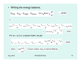 • Writing the energy balance,
Q left Q up Q right Q down ∆V q g
. m C p
. dT
dτ
. .....(8.64)
i.e.
k ∆y.
Tm 1 n,
Tm n,
∆x
. k ∆x.
Tm n 1,
Tm n,
∆y
. k ∆y.
Tm 1 n,
Tm n,
∆x
. k ∆x.
Tm n 1,
Tm n,
∆y
. q g ∆x. ∆y.
= ρ ∆x. ∆y. C p
.
T m
i 1
T m
i
. ....(8.65)
Aug. 2016 MT/SJEC/M.Tech. 73
= ρ ∆x. ∆y. C p
.
∆τ
. ....(8.65)
For ∆x = ∆y (i.e. a square mesh), we get:
Tm 1 n,
Tm 1 n,
Tm n 1,
Tm n 1,
4 Tm n,
.
q g ∆x( )
2
.
k
T m
i 1
T m
i
Fo
.....(8.66)
where Fo
α ∆τ.
∆x( )
2
= Fourier number, and α is thermal diffusivity.
 