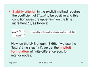 • Stability criterion in the explicit method requires
the coefficient of (Tm,n) i to be positive and this
condition gives the upper limit on the time
increment ∆τ, as follows:
Fo
α ∆τ.
∆x( )
2
1
4
....stability criterion for interior nodes.....(8.70)
Aug. 2016 MT/SJEC/M.Tech. 75
∆x( ) 4
Now, on the LHS of eqn. (8.66), if we use the
‘future’ time step ‘i+1’, we get the implicit
formulation of finite difference eqn. for
interior nodes.
 