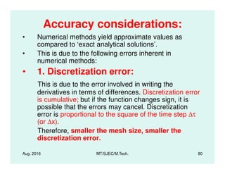 Accuracy considerations:
• Numerical methods yield approximate values as
compared to ‘exact analytical solutions’.
• This is due to the following errors inherent in
numerical methods:
• 1. Discretization error:
This is due to the error involved in writing the
Aug. 2016 MT/SJEC/M.Tech. 80
This is due to the error involved in writing the
derivatives in terms of differences. Discretization error
is cumulative; but if the function changes sign, it is
possible that the errors may cancel. Discretization
error is proportional to the square of the time step ∆τ
(or ∆x).
Therefore, smaller the mesh size, smaller the
discretization error.
 