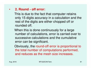 • 2. Round - off error:
This is due to the fact that computer retains
only 15 digits accuracy in a calculation and the
rest of the digits are either chopped off or
rounded off.
When this is done continuously for a large
number of calculations, error is carried over to
Aug. 2016 MT/SJEC/M.Tech. 81
number of calculations, error is carried over to
successive calculations and the cumulative
error can be significant.
Obviously, the round-off error is proportional to
the total number of computations performed,
and reduces as the mesh size increases.
 