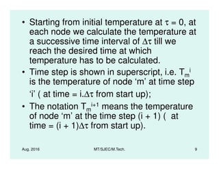• Starting from initial temperature at τ = 0, at
each node we calculate the temperature at
a successive time interval of ∆τ till we
reach the desired time at which
temperature has to be calculated.
• Time step is shown in superscript, i.e. Tm
i
is the temperature of node ‘m’ at time step
Aug. 2016 MT/SJEC/M.Tech. 9
is the temperature of node ‘m’ at time step
‘i’ ( at time = i.∆τ from start up);
• The notation Tm
i+1 means the temperature
of node ‘m’ at the time step (i + 1) ( at
time = (i + 1)∆τ from start up).
 