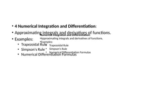 • 4 Numerical Integration and Differentiation:
• Approximating integrals and derivatives of functions.
• Examples:
• Trapezoidal Rule
• Simpson's Rule
• Numerical Differentiation Formulas
Numerical Integration and Differentiation:
•Approximating integrals and derivatives of functions.
•Examples:
• Trapezoidal Rule
• Simpson's Rule
• Numerical Differentiation Formulas
 