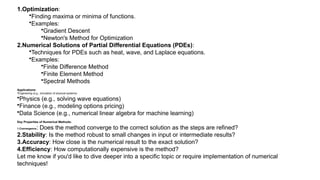 1.Optimization:
•Finding maxima or minima of functions.
•Examples:
•Gradient Descent
•Newton's Method for Optimization
2.Numerical Solutions of Partial Differential Equations (PDEs):
•Techniques for PDEs such as heat, wave, and Laplace equations.
•Examples:
•Finite Difference Method
•Finite Element Method
•Spectral Methods
Applications:
•Engineering (e.g., simulation of physical systems)
•Physics (e.g., solving wave equations)
•Finance (e.g., modeling options pricing)
•Data Science (e.g., numerical linear algebra for machine learning)
Key Properties of Numerical Methods:
1.Convergence: Does the method converge to the correct solution as the steps are refined?
2.Stability: Is the method robust to small changes in input or intermediate results?
3.Accuracy: How close is the numerical result to the exact solution?
4.Efficiency: How computationally expensive is the method?
Let me know if you'd like to dive deeper into a specific topic or require implementation of numerical
techniques!
 