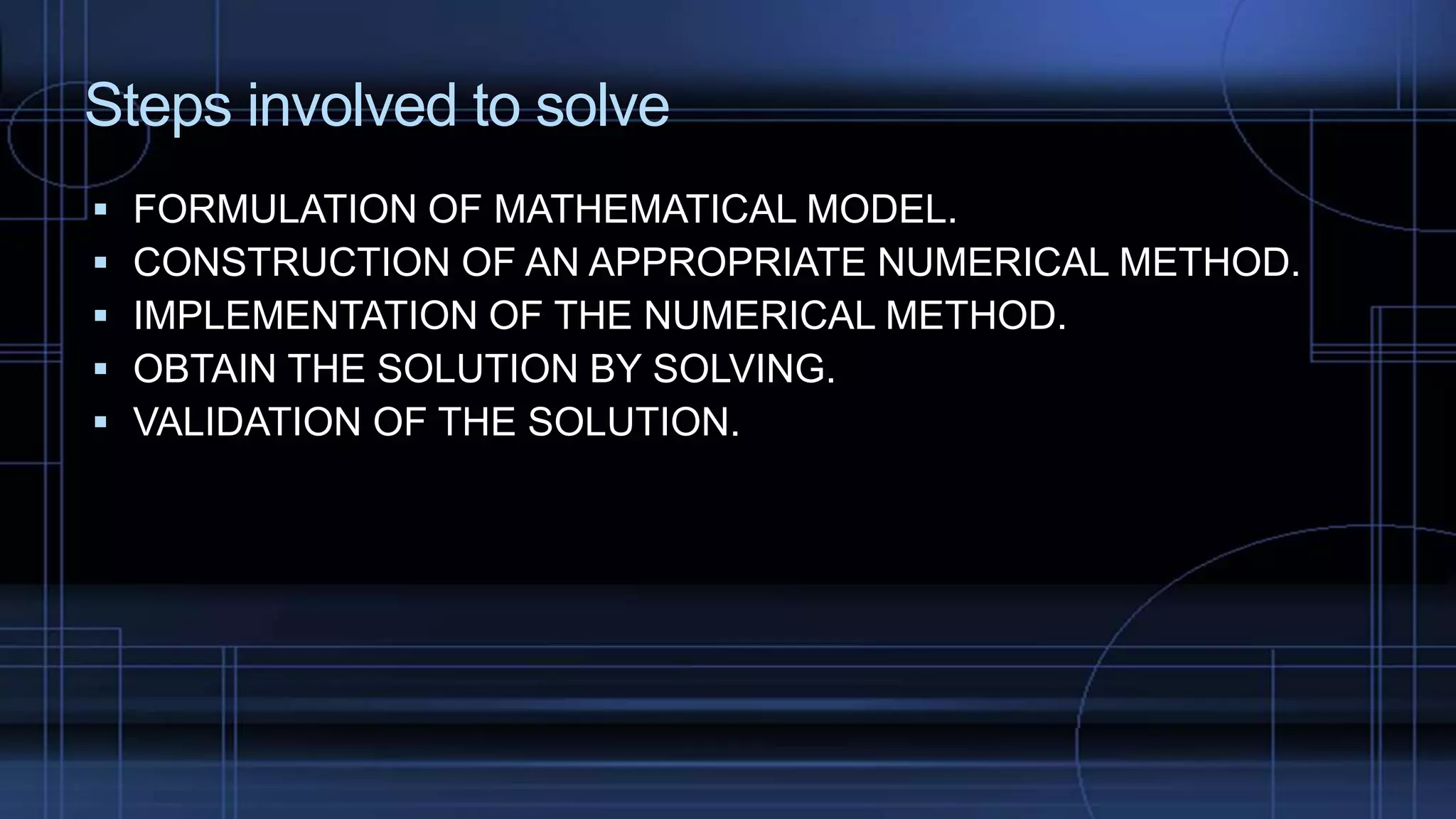 Steps involved to solve
 FORMULATION OF MATHEMATICAL MODEL.
 CONSTRUCTION OF AN APPROPRIATE NUMERICAL METHOD.
 IMPLEMENTATION OF THE NUMERICAL METHOD.
 OBTAIN THE SOLUTION BY SOLVING.
 VALIDATION OF THE SOLUTION.
 