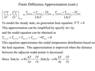 Finite Difference Approximation (cont.)
Tm 1,n  Tm 1,n  2Tm ,n Tm ,n 1  Tm ,n 1  2Tm ,n
  2T  2T 

 x 2  y 2  
2
( Dx )
( Dy ) 2

 m ,n
To model the steady state, no generation heat equation: 2T  0
This approximation can be simplified by specify Dx=Dy
and the nodal equation can be obtained as
Tm 1,n  Tm 1,n  Tm ,n 1  Tm ,n 1  4Tm ,n  0
This equation approximates the nodal temperature distribution based on
the heat equation. This approximation is improved when the distance
between the adjacent nodal points is decreased:
DT T
DT T
Since lim( Dx  0)

,lim( Dy  0)

Dx x
Dy y

 