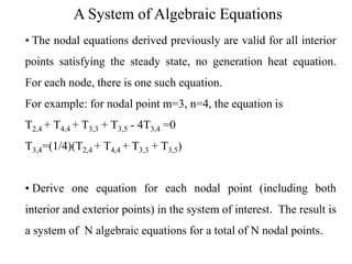 A System of Algebraic Equations
• The nodal equations derived previously are valid for all interior
points satisfying the steady state, no generation heat equation.

For each node, there is one such equation.
For example: for nodal point m=3, n=4, the equation is
T2,4 + T4,4 + T3,3 + T3,5 - 4T3,4 =0
T3,4=(1/4)(T2,4 + T4,4 + T3,3 + T3,5)
• Derive one equation for each nodal point (including both
interior and exterior points) in the system of interest. The result is
a system of N algebraic equations for a total of N nodal points.

 