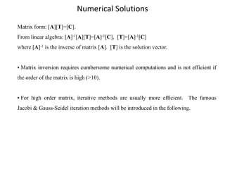 Numerical Solutions
Matrix form: [A][T]=[C].
From linear algebra: [A]-1[A][T]=[A]-1[C], [T]=[A]-1[C]
where [A]-1 is the inverse of matrix [A]. [T] is the solution vector.
• Matrix inversion requires cumbersome numerical computations and is not efficient if
the order of the matrix is high (>10).

• For high order matrix, iterative methods are usually more efficient. The famous
Jacobi & Gauss-Seidel iteration methods will be introduced in the following.

 