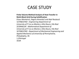 CASE STUDY
Finite Volume Method Analysis of Heat Transfer in
Multi-Block Grid During Solidification
Eliseu Monteiro1, Regina Almeida2 and Abel Rouboa3
1CITAB/UTAD - Engineering Department of
University of Tr´as-os-Montes e Alto Douro, Vila Real
2CIDMA/UA - Mathematical Department of
University of Tr´as-os-Montes e Alto Douro, Vila Real
3CITAB/UTAD - Department of Mechanical Engineering and
Applied Mechanics of University of Pennsylvania,
Philadelphia, PA
1,2Portugal
3USA

 