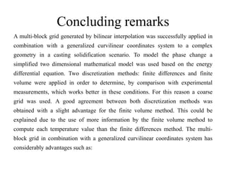 Concluding remarks
A multi-block grid generated by bilinear interpolation was successfully applied in
combination with a generalized curvilinear coordinates system to a complex
geometry in a casting solidification scenario. To model the phase change a
simplified two dimensional mathematical model was used based on the energy
differential equation. Two discretization methods: finite differences and finite
volume were applied in order to determine, by comparison with experimental

measurements, which works better in these conditions. For this reason a coarse
grid was used. A good agreement between both discretization methods was
obtained with a slight advantage for the finite volume method. This could be
explained due to the use of more information by the finite volume method to

compute each temperature value than the finite differences method. The multiblock grid in combination with a generalized curvilinear coordinates system has
considerably advantages such as:

 