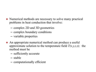 

Numerical methods are necessary to solve many practical
problems in heat conduction that involve:
– complex 2D and 3D geometries
– complex boundary conditions
– variable properties



An appropriate numerical method can produce a useful
approximate solution to the temperature field T(x,y,z,t); the
method must be
– sufficiently accurate
– stable
– computationally efficient

 