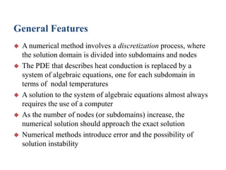 General Features







A numerical method involves a discretization process, where
the solution domain is divided into subdomains and nodes
The PDE that describes heat conduction is replaced by a
system of algebraic equations, one for each subdomain in
terms of nodal temperatures
A solution to the system of algebraic equations almost always
requires the use of a computer
As the number of nodes (or subdomains) increase, the
numerical solution should approach the exact solution
Numerical methods introduce error and the possibility of
solution instability

 