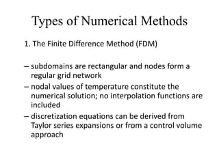 Types of Numerical Methods
1. The Finite Difference Method (FDM)
– subdomains are rectangular and nodes form a
regular grid network
– nodal values of temperature constitute the
numerical solution; no interpolation functions are
included
– discretization equations can be derived from
Taylor series expansions or from a control volume
approach

 