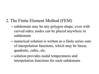 2. The Finite Element Method (FEM)
– subdomain may be any polygon shape, even with
curved sides; nodes can be placed anywhere in
subdomain
– numerical solution is written as a finite series sum
of interpolation functions, which may be linear,
quadratic, cubic, etc.
– solution provides nodal temperatures and
interpolation functions for each subdomain

 