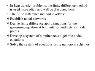 • In heat transfer problems, the finite difference method
is used more often and will be discussed here.
• The finite difference method involves:
 Establish nodal networks
 Derive finite difference approximations for the
governing equation at both interior and exterior nodal
points
 Develop a system of simultaneous algebraic nodal
equations
 Solve the system of equations using numerical schemes

 
