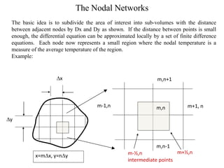 The Nodal Networks
The basic idea is to subdivide the area of interest into sub-volumes with the distance
between adjacent nodes by Dx and Dy as shown. If the distance between points is small
enough, the differential equation can be approximated locally by a set of finite difference
equations. Each node now represents a small region where the nodal temperature is a
measure of the average temperature of the region.
Example:

Dx

m,n+1

m-1,n

m,n

m+1, n

Dy

m,n-1
x=mDx, y=nDy

m+½,n
m-½,n
intermediate points

 