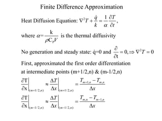 Finite Difference Approximation
q 1 T
Heat Diffusion Equation:  T  
,
k  t
k
where  =
is the thermal diffusivity
 C PV
2


No generation and steady state: q=0 and
 0,  2T  0
t
First, approximated the first order differentiation
at intermediate points (m+1/2,n) & (m-1/2,n)
T
DT

x ( m 1/ 2,n ) Dx
T
DT

x ( m 1/ 2,n ) Dx

( m 1/ 2,n )

Tm 1,n  Tm ,n

Dx

( m 1/ 2,n )

Tm ,n  Tm 1,n

Dx

 