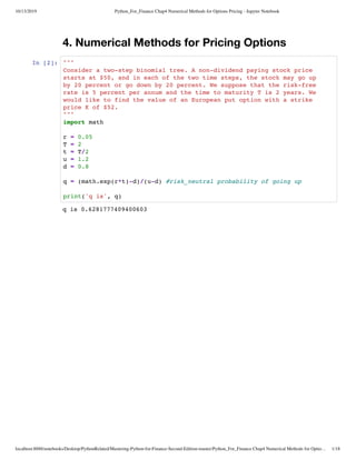 10/13/2019 Python_For_Finance Chap4 Numerical Methods for Options Pricing - Jupyter Notebook
localhost:8888/notebooks/Desktop/PythonRelated/Mastering-Python-for-Finance-Second-Edition-master/Python_For_Finance Chap4 Numerical Methods for Optio… 1/18
4. Numerical Methods for Pricing Options
In [2]:
q is 0.6281777409400603
"""
Consider a two-step binomial tree. A non-dividend paying stock price
starts at $50, and in each of the two time steps, the stock may go up
by 20 percent or go down by 20 percent. We suppose that the risk-free
rate is 5 percent per annum and the time to maturity T is 2 years. We
would like to find the value of an European put option with a strike
price K of $52.
"""
import math
r = 0.05
T = 2
t = T/2
u = 1.2
d = 0.8
q = (math.exp(r*t)-d)/(u-d) #risk_neutral probability of going up
print('q is', q)
 