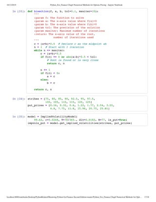 10/13/2019 Python_For_Finance Chap4 Numerical Methods for Options Pricing - Jupyter Notebook
localhost:8888/notebooks/Desktop/PythonRelated/Mastering-Python-for-Finance-Second-Edition-master/Python_For_Finance Chap4 Numerical Methods for Opti… 17/18
In [33]:
In [34]:
In [35]:
def bisection(f, a, b, tol=0.1, maxiter=10):
"""
:param f: The function to solve
:param a: The x-axis value where f(a)<0
:param b: The x-axis value where f(b)>0
:param tol: The precision of the solution
:param maxiter: Maximum number of iterations
:return: The x-axis value of the root,
number of iterations used
"""
c = (a+b)*0.5 # Declare c as the midpoint ab
n = 1 # Start with 1 iteration
while n <= maxiter:
c = (a+b)*0.5
if f(c) == 0 or abs(a-b)*0.5 < tol:
# Root is found or is very close
return c, n
n += 1
if f(c) < 0:
a = c
else:
b = c
return c, n
strikes = [75, 80, 85, 90, 92.5, 95, 97.5,
100, 105, 110, 115, 120, 125]
put_prices = [0.16, 0.32, 0.6, 1.22, 1.77, 2.54, 3.55,
4.8, 7.75, 11.8, 15.96, 20.75, 25.81]
model = ImpliedVolatilityModel(
99.62, r=0.0248, T=78/365., div=0.0182, N=77, is_put=True)
impvols_put = model.get_implied_volatilities(strikes, put_prices)
 