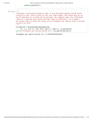 10/13/2019 Python_For_Finance Chap4 Numerical Methods for Options Pricing - Jupyter Notebook
localhost:8888/notebooks/Desktop/PythonRelated/Mastering-Python-for-Finance-Second-Edition-master/Python_For_Finance Chap4 Numerical Methods for Optio… 4/18
In [5]:
European put option price is: 4.1926542806038585
return payoffs[0]
"""
Consider a two-step binomial tree. A non-dividend paying stock price
starts at $50, and in each of the two time steps, the stock may go up
by 20 percent or go down by 20 percent. We suppose that the risk-free
rate is 5 percent per annum and the time to maturity T is 2 years.
We would like to find the value of an European put option with a strike
price K of $52.
"""
eu_option = BinomialEuropeanOption(
50, 52, r=0.05, T=2, N=2, pu=0.2, pd=0.2, is_put=True)
print('European put option price is:', eu_option.price())
 