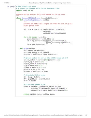 10/13/2019 Python_For_Finance Chap4 Numerical Methods for Options Pricing - Jupyter Notebook
localhost:8888/notebooks/Desktop/PythonRelated/Mastering-Python-for-Finance-Second-Edition-master/Python_For_Finance Chap4 Numerical Methods for Optio… 8/18
In [14]: # The Greeks for free
# A class for greeks with the LR binomial tree
import numpy as np
"""
Compute option price, delta and gamma by the LR tree
"""
class BinomialLRWithGreeks(BinomialLROption):
def new_stock_price_tree(self):
"""
Creates an additional layer of nodes to our original
stock price tree
"""
self.STs = [np.array([self.S0*self.u/self.d,
self.S0,
self.S0*self.d/self.u])]
for i in range (self.N):
prev_branches = self.STs[-1]
st = np.concatenate((prev_branches*self.u,
[prev_branches[-1]*self.d]))
self.STs.append(st)
def price(self):
self.setup_parameters()
self.new_stock_price_tree()
payoffs = self.begin_tree_traversal()
# Option value is now in the middle node at t=0
option_value = payoffs[len(payoffs)//2]
payoff_up = payoffs[0]
payoff_down = payoffs[-1]
S_up = self.STs[0][0]
S_down = self.STs[0][-1]
dS_up = S_up - self.S0
dS_down = self.S0 - S_down
# Calculate Delta value
dS = S_up -S_down
dV = payoff_up - payoff_down
delta = dV/dS
# Calculate gamma value
gamma = ((payoff_up-option_value)/dS_up-
(option_value-payoff_down)/dS_down)/ 
(((self.S0+S_up)- (self.S0+S_down))/2.)
return option_value, delta, gamma
 