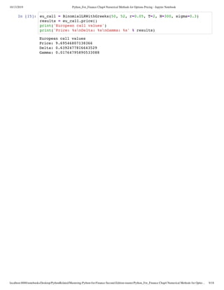 10/13/2019 Python_For_Finance Chap4 Numerical Methods for Options Pricing - Jupyter Notebook
localhost:8888/notebooks/Desktop/PythonRelated/Mastering-Python-for-Finance-Second-Edition-master/Python_For_Finance Chap4 Numerical Methods for Optio… 9/18
In [15]:
European call values
Price: 9.69546807138366
Delta: 0.6392477816643529
Gamma: 0.01764795890533088
eu_call = BinomialLRWithGreeks(50, 52, r=0.05, T=2, N=300, sigma=0.3)
results = eu_call.price()
print('European call values')
print('Price: %snDelta: %snGamma: %s' % results)
 