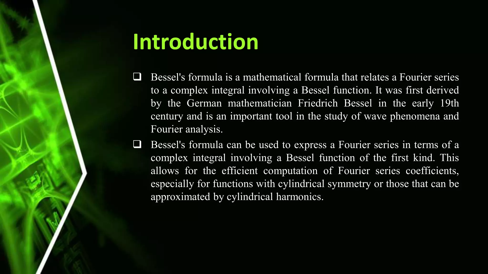 Introduction
 Bessel's formula is a mathematical formula that relates a Fourier series
to a complex integral involving a Bessel function. It was first derived
by the German mathematician Friedrich Bessel in the early 19th
century and is an important tool in the study of wave phenomena and
Fourier analysis.
 Bessel's formula can be used to express a Fourier series in terms of a
complex integral involving a Bessel function of the first kind. This
allows for the efficient computation of Fourier series coefficients,
especially for functions with cylindrical symmetry or those that can be
approximated by cylindrical harmonics.
 