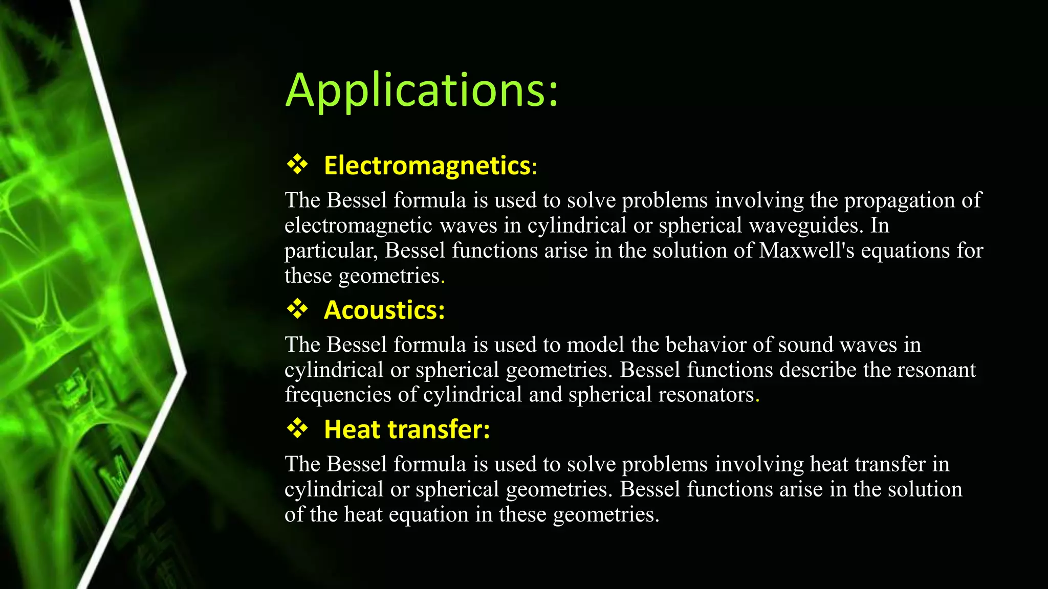 Applications:
 Electromagnetics:
The Bessel formula is used to solve problems involving the propagation of
electromagnetic waves in cylindrical or spherical waveguides. In
particular, Bessel functions arise in the solution of Maxwell's equations for
these geometries.
 Acoustics:
The Bessel formula is used to model the behavior of sound waves in
cylindrical or spherical geometries. Bessel functions describe the resonant
frequencies of cylindrical and spherical resonators.
 Heat transfer:
The Bessel formula is used to solve problems involving heat transfer in
cylindrical or spherical geometries. Bessel functions arise in the solution
of the heat equation in these geometries.
 