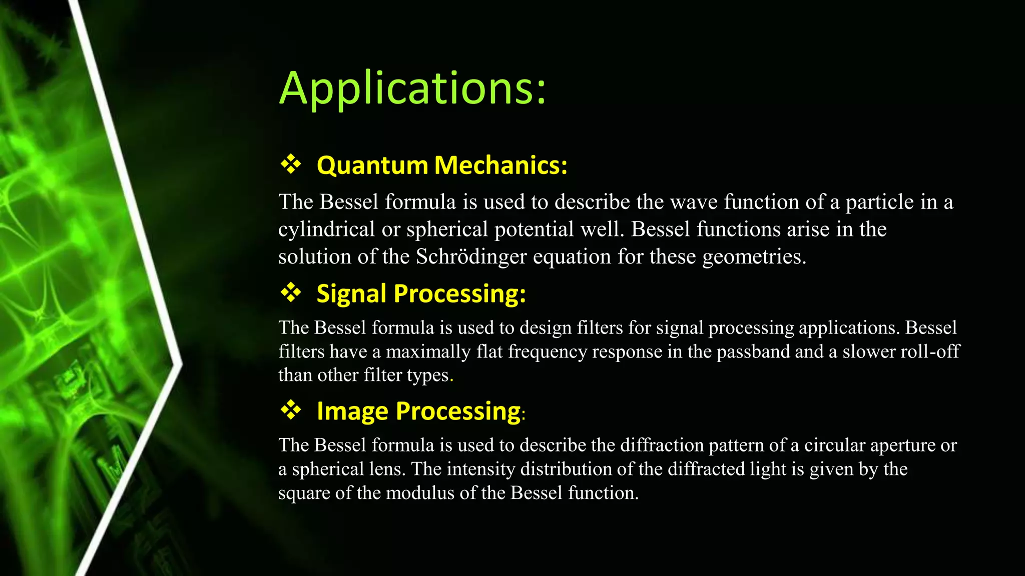 Applications:
 Quantum Mechanics:
The Bessel formula is used to describe the wave function of a particle in a
cylindrical or spherical potential well. Bessel functions arise in the
solution of the Schrödinger equation for these geometries.
 Signal Processing:
The Bessel formula is used to design filters for signal processing applications. Bessel
filters have a maximally flat frequency response in the passband and a slower roll-off
than other filter types.
 Image Processing:
The Bessel formula is used to describe the diffraction pattern of a circular aperture or
a spherical lens. The intensity distribution of the diffracted light is given by the
square of the modulus of the Bessel function.
 