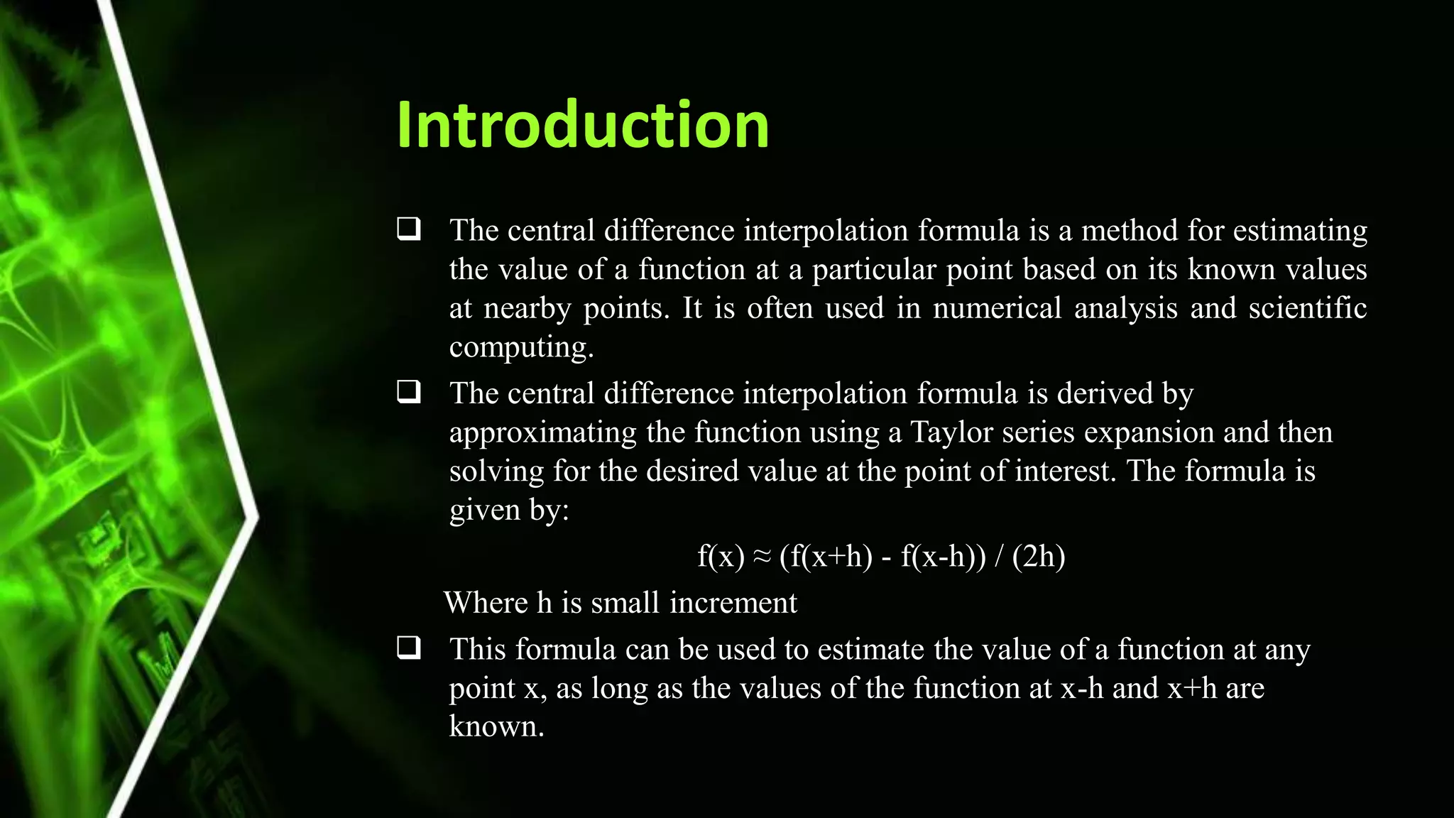 Introduction
 The central difference interpolation formula is a method for estimating
the value of a function at a particular point based on its known values
at nearby points. It is often used in numerical analysis and scientific
computing.
 The central difference interpolation formula is derived by
approximating the function using a Taylor series expansion and then
solving for the desired value at the point of interest. The formula is
given by:
f(x) ≈ (f(x+h) - f(x-h)) / (2h)
Where h is small increment
 This formula can be used to estimate the value of a function at any
point x, as long as the values of the function at x-h and x+h are
known.
 