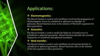 Applications:
 Electromagnetics:
The Bessel formula is used to solve problems involving the propagation of
electromagnetic waves in cylindrical or spherical waveguides. In
particular, Bessel functions arise in the solution of Maxwell's equations for
these geometries.
 Acoustics:
The Bessel formula is used to model the behavior of sound waves in
cylindrical or spherical geometries. Bessel functions describe the resonant
frequencies of cylindrical and spherical resonators.
 Heat transfer:
The Bessel formula is used to solve problems involving heat transfer in
cylindrical or spherical geometries. Bessel functions arise in the solution
of the heat equation in these geometries.
 