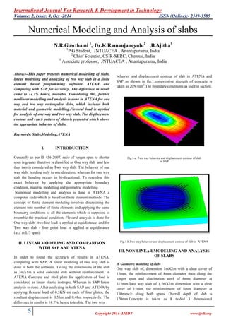 International Journal For Research & Development in Technology
Volume: 2, Issue: 4, Oct -2014 ISSN (Online):- 2349-3585
5 Copyright 2014- IJRDT www.ijrdt.org
Numerical Modeling and Analysis of slabs
N.R.Gowthami 1
, Dr.K.Ramanjaneyulu2
,B.Ajitha3
1
P G Student, JNTUACEA , Anantapuramu, India
2
Chief Scientist, CSIR-SERC, Chennai, India
3
Associate professor, JNTUACEA , Anantapuramu, India
Abstract--This paper presents numerical modelling of slabs,
linear modelling and analyzing of two way slab in a finite
element based programming software ATENA and
comparing with SAP for accuracy, The difference in result
came to 14.3% hence, tolerable. Considering this, further
nonlinear modelling and analysis is done in ATENA for one
way and two way rectangular slabs, which includes both
material and geometric modelling.Flexural load is applied
for analysis of one way and two way slab. The displacement
contour and crack pattern of slabs is presented which shows
the appropriate behavior of slabs.
Key words: Slabs,Modeling,ATENA
I. INTRODUCTION
Generally as per IS 456-2007, ratio of longer span to shorter
span is greater than two is classified as One way slab and less
than two is considered as Two way slab. The behavior of one
way slab, bending only in one direction, whereas for two way
slab the bending occurs in bi-directional. To resemble this
exact behavior by applying the appropriate boundary
condition, material modelling and geometric modelling.
Numerical modelling and analysis is done in ATENA a
computer code which is based on finite element methods. The
concept of finite element modeling involves discretizing the
element into number of finite elements and applying the same
boundary conditions to all the elements which is supposed to
resemble the practical condition. Flexural analysis is done for
One way slab - two line load is applied at equidistance and for
Two way slab - four point load is applied at equidistance
i.e.,( at L/3 span).
II. LINEAR MODELING AND COMPARISON
WITH SAP AND ATENA
In order to found the accuracy of results in ATENA,
comparing with SAP. A linear modeling of two way slab is
done in both the software. Taking the dimensions of the slab
as 3mX1m a solid concrete slab without reinforcement. In
ATENA Concrete and steel plate for application of load is
considered as linear elastic isotropic. Whereas in SAP linear
analysis is done. After analyzing in both SAP and ATENA by
applying flexural load of 0.5KN on each of four plates, the
resultant displacement is 0.56m and 0.48m respectively. The
difference in results is 14.3%, hence tolerable. The two way
behavior and displacement contour of slab in ATENA and
SAP as shown in fig.1.compressive strength of concrete is
taken as 20N/mm2
.The boundary conditions as used in section.
Fig.1.a. Two way behavior and displacement contour of slab
in SAP
Fig.1.b.Two way behavior and displacement contour of slab in ATENA
III. NON LINEAR MODELING AND ANALYSIS
OF SLABS
A. Geometric modeling of slabs
One way slab of, dimension 1mX2m with a clear cover of
15mm, the reinforcement of 8mm diameter 4nos along the
longer span and distribution steel of 6mm diameter at
325mm.Two way slab of 1.5mX2m dimension with a clear
cover of 15mm, the reinforcement of 8mm diameter at
150mmc/c along both spans. Overall depth of slab is
120mm.Concrete is taken as 8 noded 3 dimensional
 