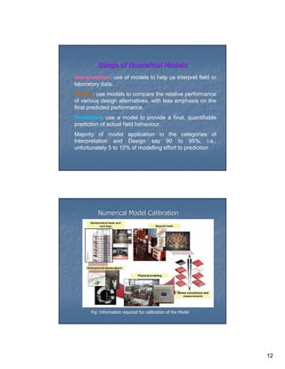 Usage of Numerical Models
Interpretation: use of models to help us interpret field or
laboratory data.
Design: use models to compare the relative performance
of various design alternatives, with less emphasis on the
final predicted performance.
Prediction: use a model to provide a final, quantifiable
prediction of actual field behaviour.
Majority of model application to the categories of
Interpretation and Design say 90 to 95%, i.e.,
unfortunately 5 to 10% of modelling effort to prediction




         Numerical Model Calibration




      Fig: Information required for calibration of the Model




                                                               12
 
