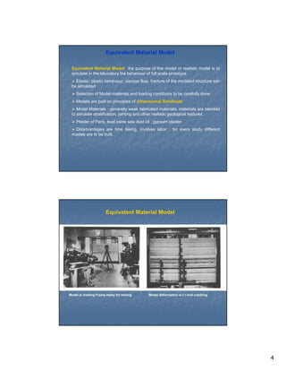 Equivalent Material Model

 Equivalent Material Model: the purpose of this model or realistic model is to
 simulate in the laboratory the behaviour of full scale prototype
   Elastic, plastic behaviour, viscous flow, fracture of the modeled structure can
 be simulated
    Selection of Model materials and loading conditions to be carefully done
    Models are built on principles of dimensional Similitude
    Model Materials : generally weak fabricated materials, materials are blended
 to simulate stratification, jointing and other realistic geological features.
    Plaster of Paris, lead oxide saw dust oil , gypsum plaster
  Disadvantages are time taking, involves labor , for every study different
 models are to be built.




                       Equivalent Material Model




Model in loading Frame ready for testing    Model deformation w.r.t roof cracking




                                                                                     4
 