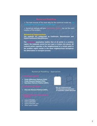 Numerical Modelling
     The main sources of the input data for the numerical model are, site
  investigations, and laboratory and field tests.

     Numerical methods will give approximate solution, but not the exact
  solution of the problem.

  Numerical Approaches:
  The methods are categorized as Continuum, Discontinuum and
  Hybrid Continuum/Discontinuum.

  The Continuum assumption implies that at all points in a problem
  region; the materials cannot be torn open or broken into pieces. All
  material points originally in the neighbourhood of a certain point in
  the problem region remain in the same neighbourhood throughout
  the deformation or transport process.




             Numerical Modelling - Approaches

1. Continuum methods

   Finite Difference Method (FDM)
   Finite Element Method (FEM)
   Boundary Element Method (BEM).

2. Discontinuum methods
                                              Fig: (a) Continuous and
                                               (b) Discontinuous behaviour
   Discrete Element Method (DEM),              of Uniaxially Loaded Specimen


3. Hybrid Continuum / Discontinuum
   methods

   Hybrid FEM/BEM,
   Hybrid DEM/DEM,
   Hybrid FEM/DEM, and
   Other hybrid models.




                                                                               7
 