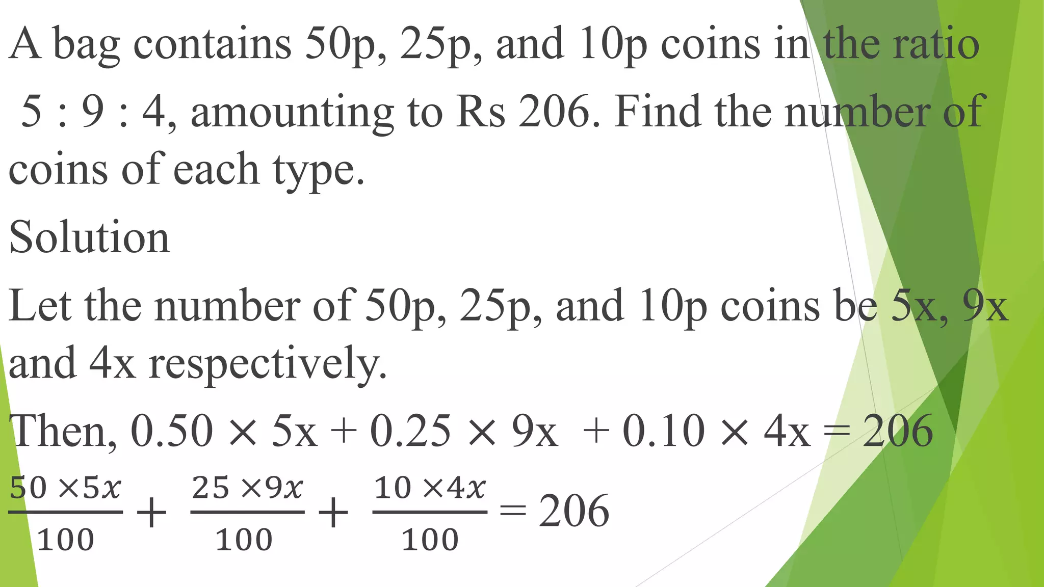A bag contains 50p, 25p, and 10p coins in the ratio
5 : 9 : 4, amounting to Rs 206. Find the number of
coins of each type.
Solution
Let the number of 50p, 25p, and 10p coins be 5x, 9x
and 4x respectively.
Then, 0.50 × 5x + 0.25 × 9x + 0.10 × 4x = 206
50 ×5𝑥
100
+
25 ×9𝑥
100
+
10 ×4𝑥
100
= 206
 