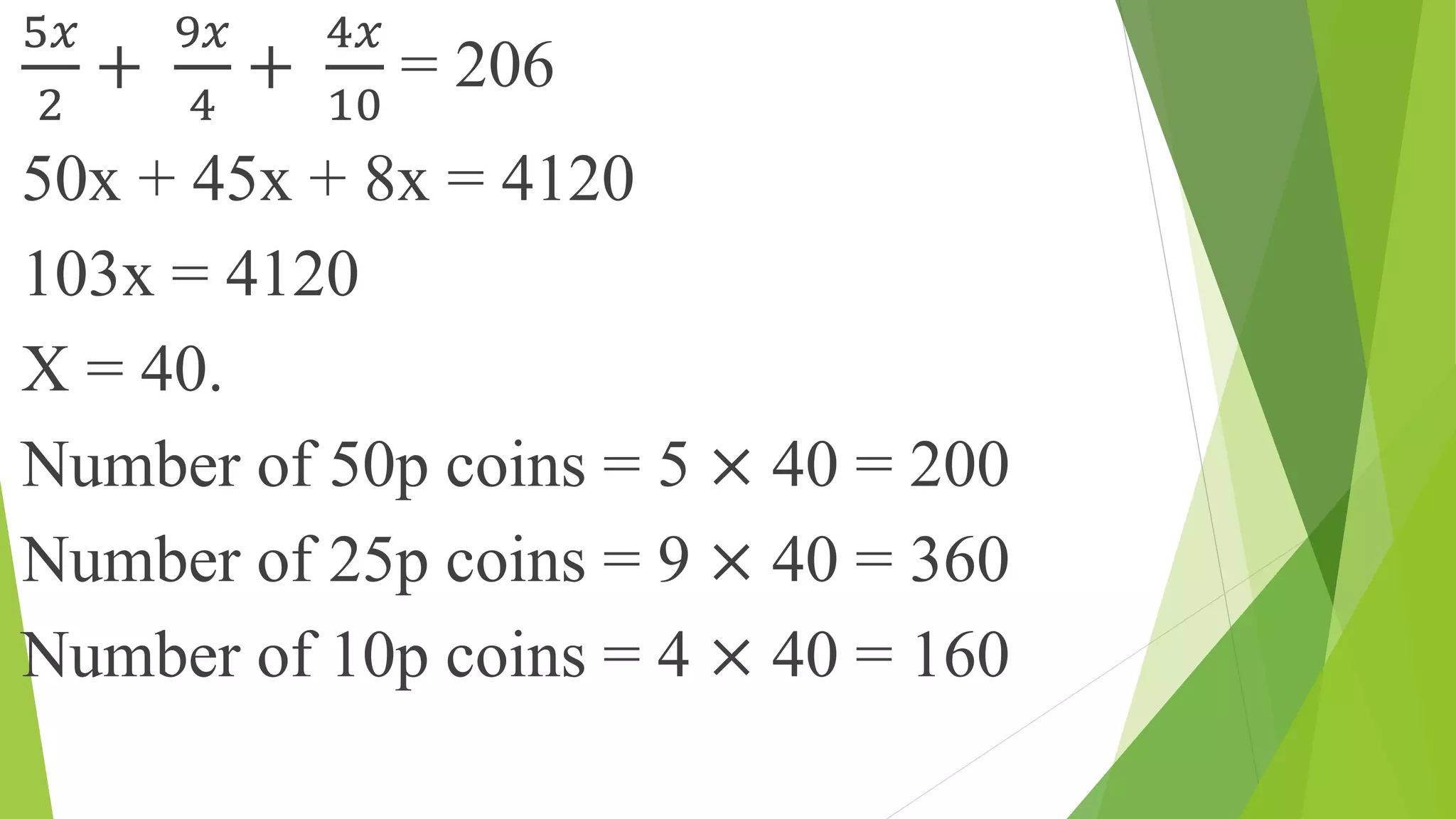 5𝑥
2
+
9𝑥
4
+
4𝑥
10
= 206
50x + 45x + 8x = 4120
103x = 4120
X = 40.
Number of 50p coins = 5 × 40 = 200
Number of 25p coins = 9 × 40 = 360
Number of 10p coins = 4 × 40 = 160
 