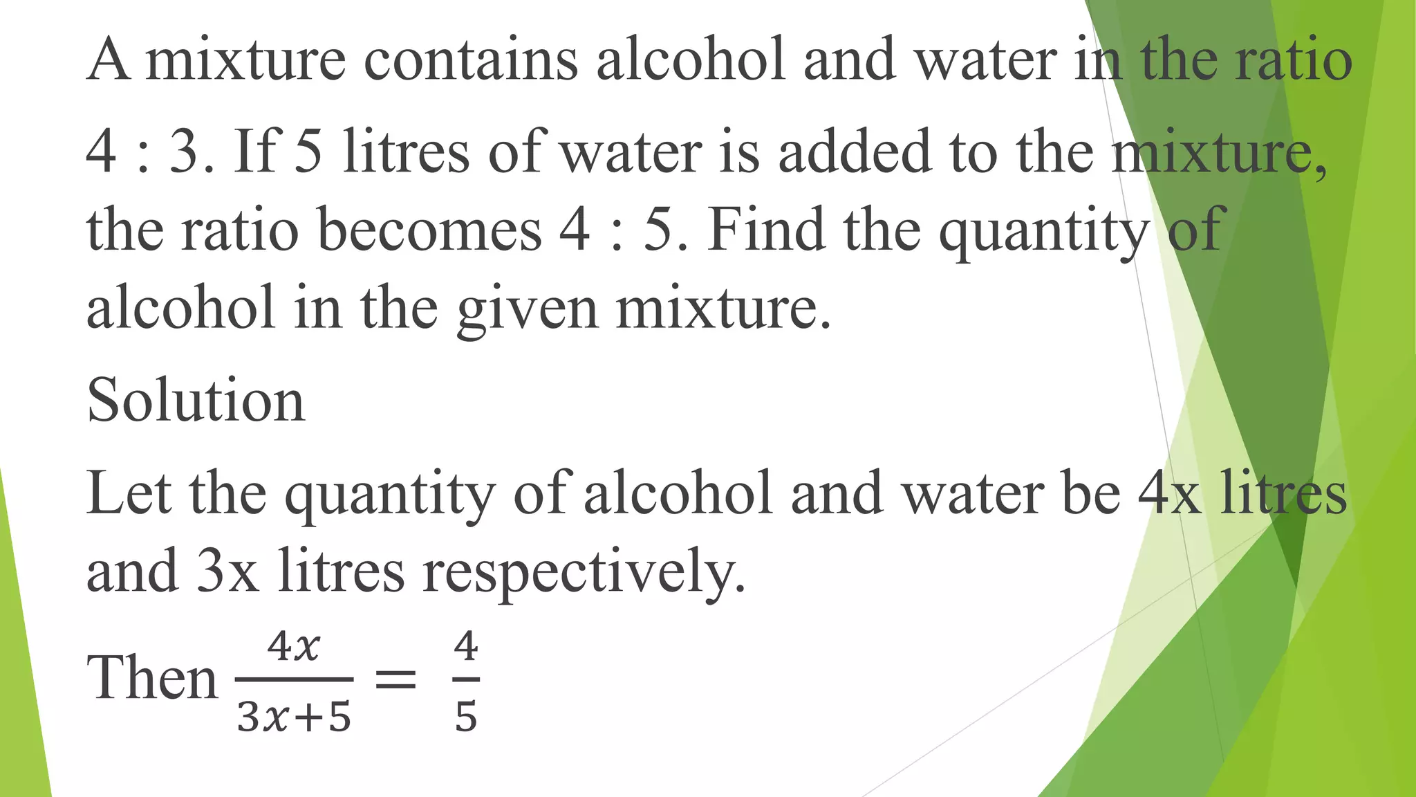 A mixture contains alcohol and water in the ratio
4 : 3. If 5 litres of water is added to the mixture,
the ratio becomes 4 : 5. Find the quantity of
alcohol in the given mixture.
Solution
Let the quantity of alcohol and water be 4x litres
and 3x litres respectively.
Then
4𝑥
3𝑥+5
=
4
5
 