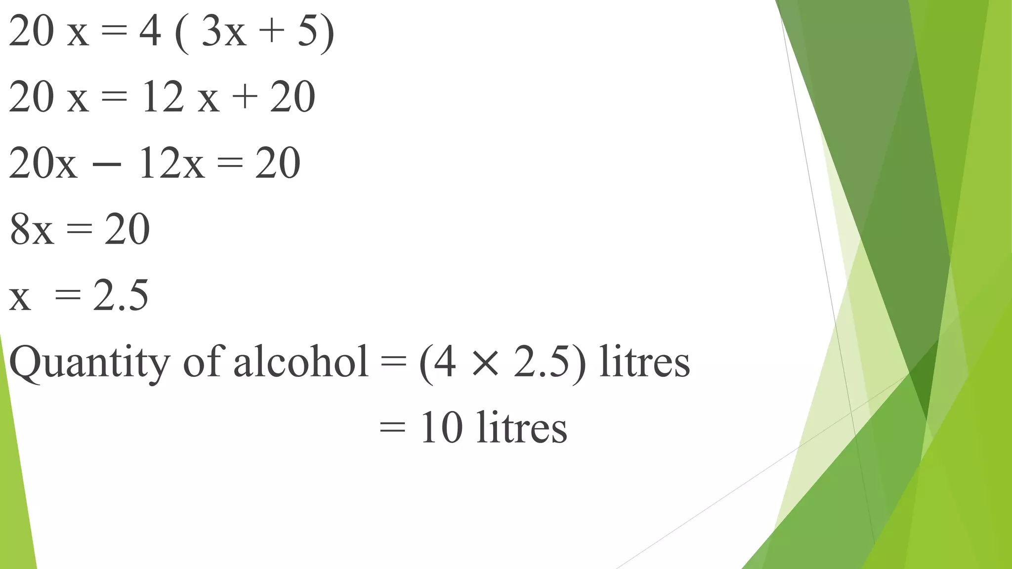 20 x = 4 ( 3x + 5)
20 x = 12 x + 20
20x − 12x = 20
8x = 20
x = 2.5
Quantity of alcohol = (4 × 2.5) litres
= 10 litres
 