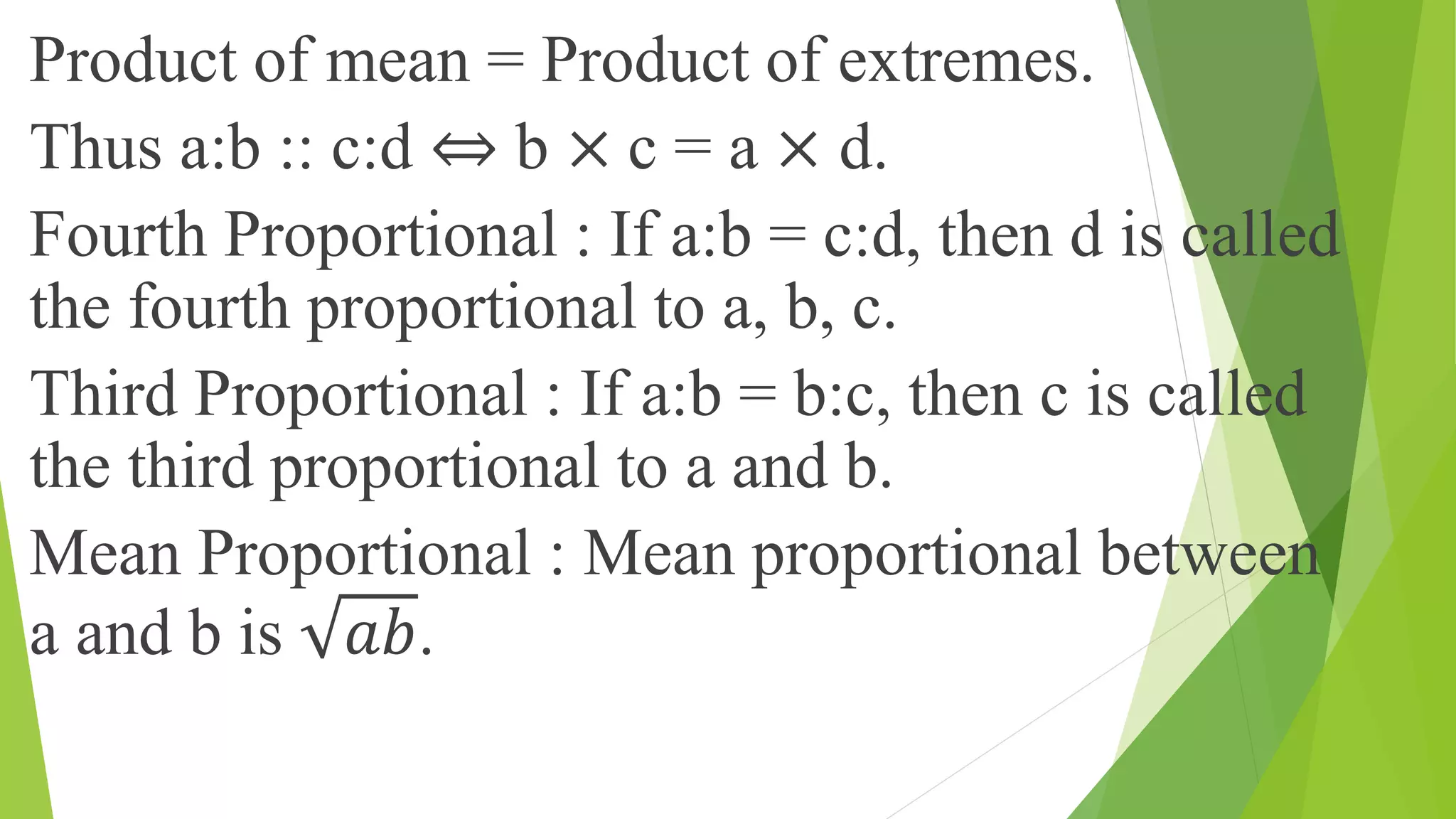Product of mean = Product of extremes.
Thus a:b :: c:d ⇔ b × c = a × d.
Fourth Proportional : If a:b = c:d, then d is called
the fourth proportional to a, b, c.
Third Proportional : If a:b = b:c, then c is called
the third proportional to a and b.
Mean Proportional : Mean proportional between
a and b is 𝑎𝑏.
 