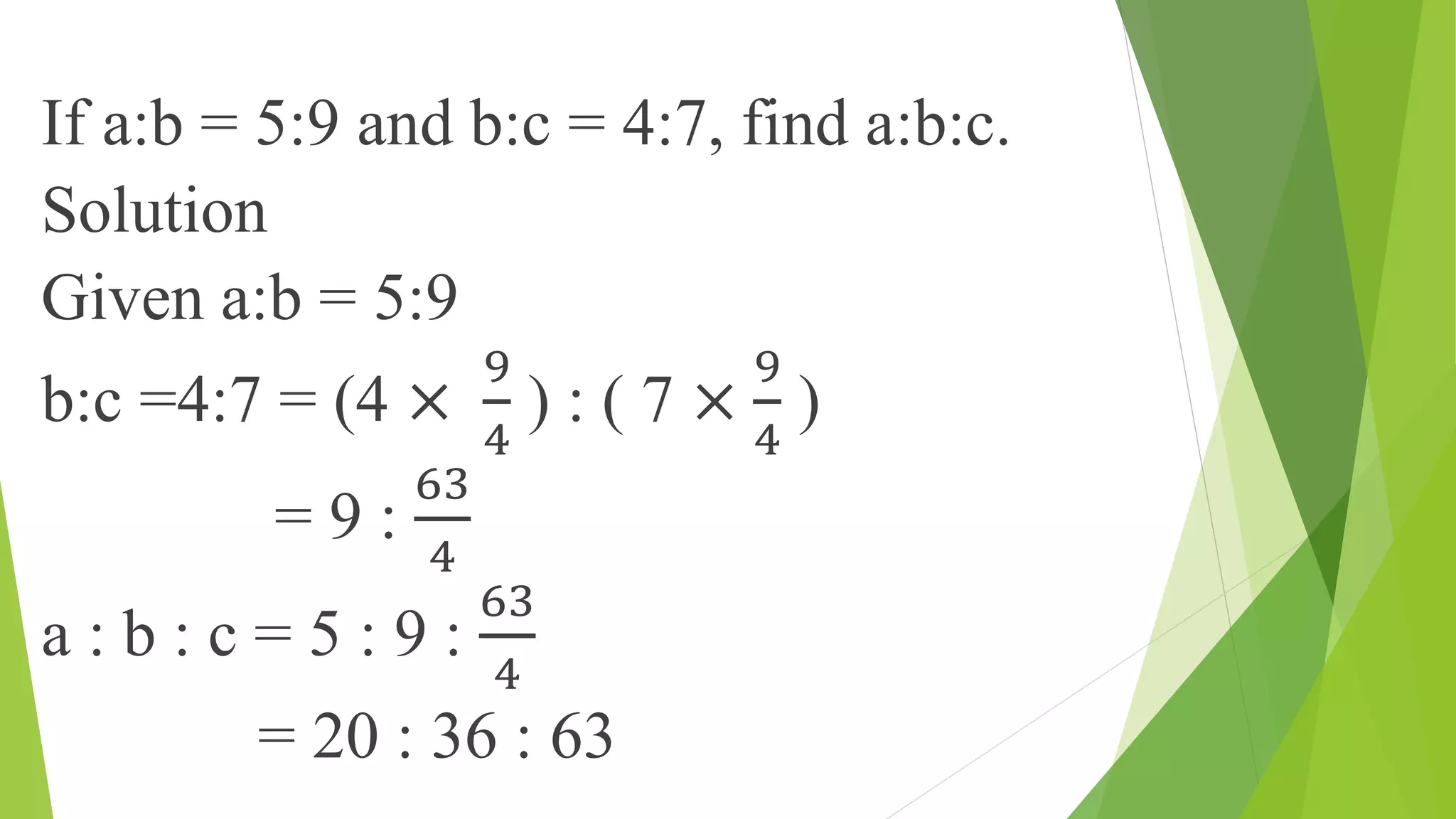 If a:b = 5:9 and b:c = 4:7, find a:b:c.
Solution
Given a:b = 5:9
b:c =4:7 = (4 ×
9
4
) : ( 7 ×
9
4
)
= 9 :
63
4
a : b : c = 5 : 9 :
63
4
= 20 : 36 : 63
 